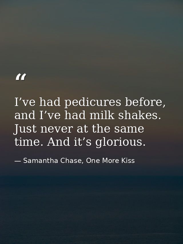 I’ve had pedicures before, and I’ve had milk shakes. Just never at the same time. And it’s glorious. — Samantha Chase, One More Kiss