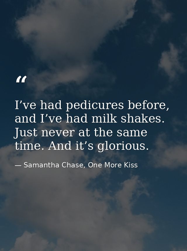 I’ve had pedicures before, and I’ve had milk shakes. Just never at the same time. And it’s glorious. — Samantha Chase, One More Kiss