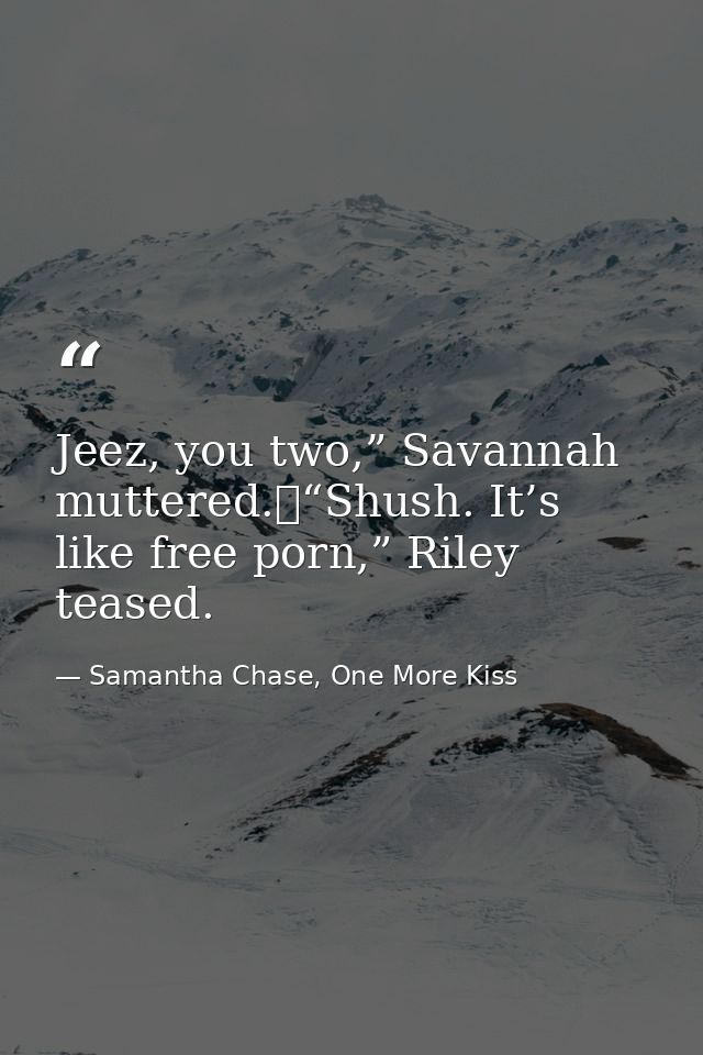 Jeez, you two,” Savannah muttered.	“Shush. It’s like free porn,” Riley teased. — Samantha Chase, One More Kiss