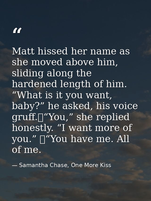 Matt hissed her name as she moved above him, sliding along the hardened length of him. “What is it you want, baby?” he a — Samantha Chase, One More Kiss