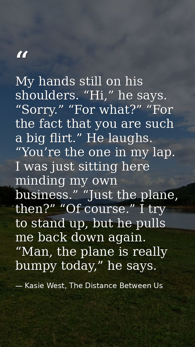 My hands still on his shoulders. “Hi,” he says. “Sorry.” “For what?” “For the fact that you are such a big flirt.” He la — Kasie West, The Distance Between Us