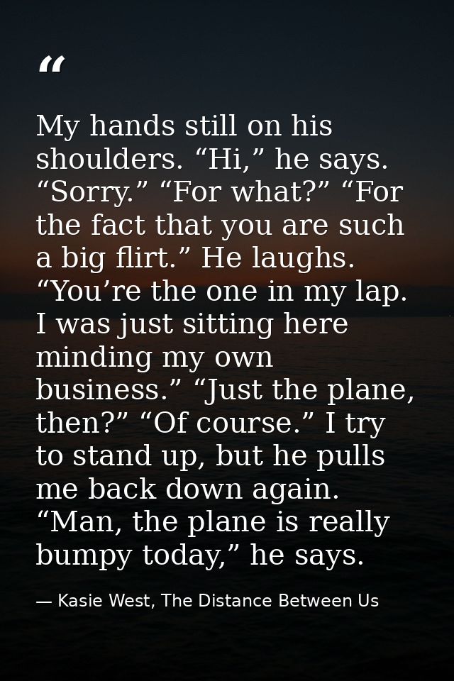 My hands still on his shoulders. “Hi,” he says. “Sorry.” “For what?” “For the fact that you are such a big flirt.” He la — Kasie West, The Distance Between Us