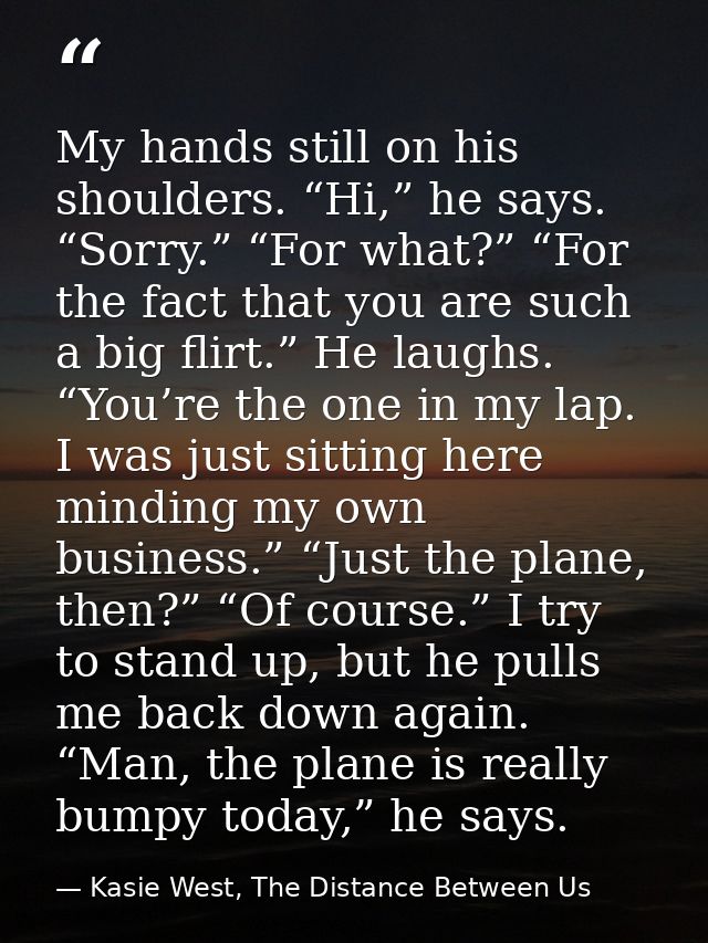 My hands still on his shoulders. “Hi,” he says. “Sorry.” “For what?” “For the fact that you are such a big flirt.” He la — Kasie West, The Distance Between Us
