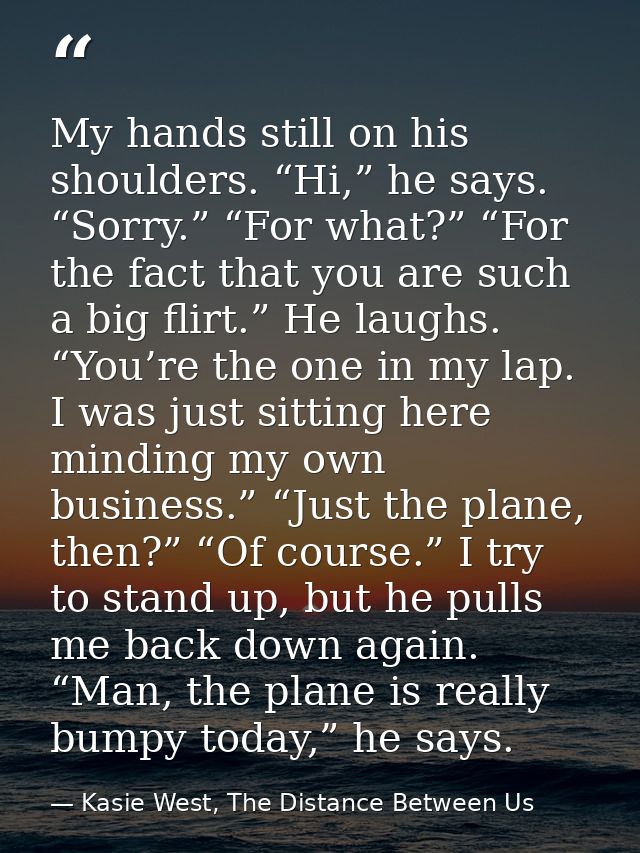 My hands still on his shoulders. “Hi,” he says. “Sorry.” “For what?” “For the fact that you are such a big flirt.” He la — Kasie West, The Distance Between Us