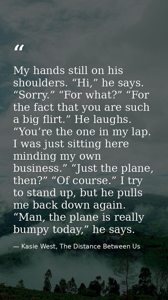 My hands still on his shoulders. “Hi,” he says. “Sorry.” “For what?” “For the fact that you are such a big flirt.” He la — Kasie West, The Distance Between Us