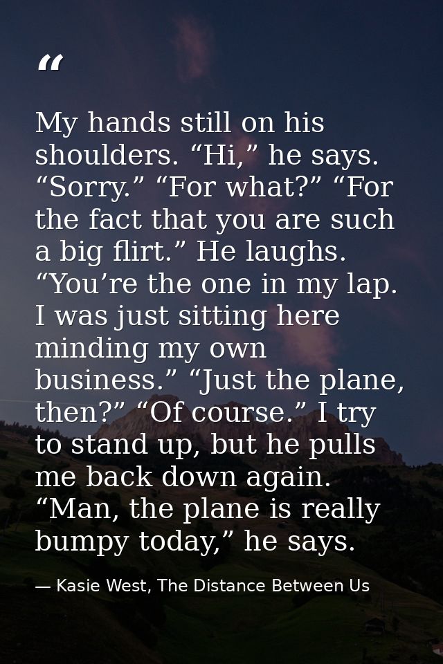 My hands still on his shoulders. “Hi,” he says. “Sorry.” “For what?” “For the fact that you are such a big flirt.” He la — Kasie West, The Distance Between Us