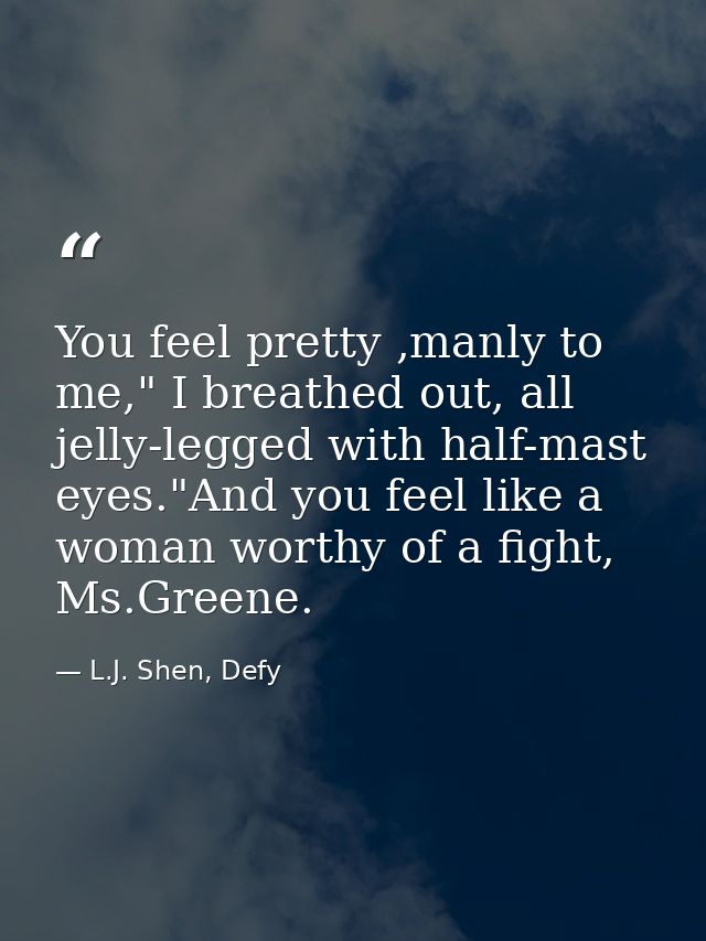 You feel pretty ,manly to me," I breathed out, all jelly-legged with half-mast eyes."And you feel like a woman worthy of — L.J. Shen, Defy