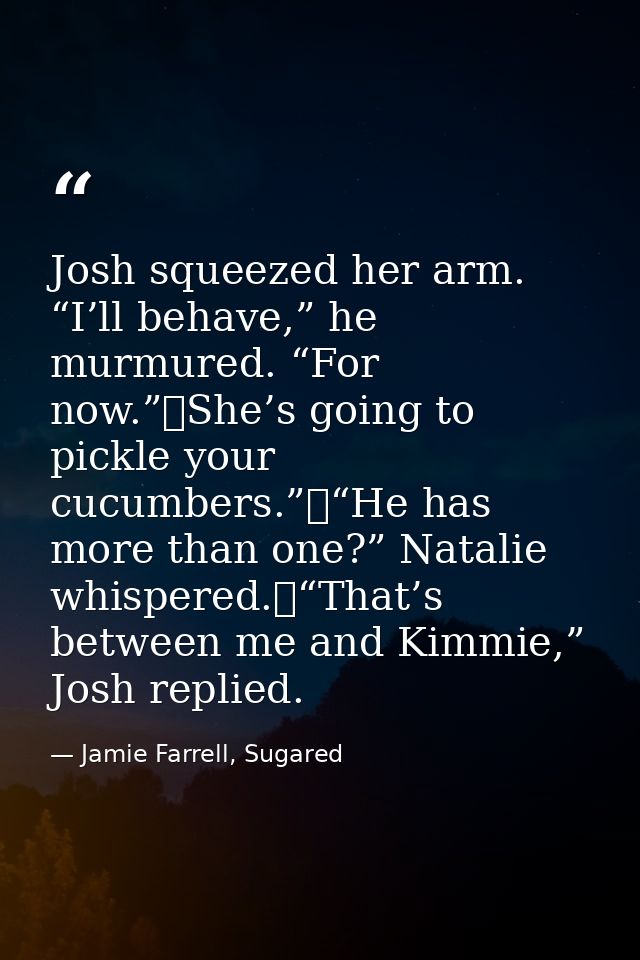 Josh squeezed her arm. “I’ll behave,” he murmured. “For now.”	She’s going to pickle your cucumbers.”	“He has more than o — Jamie Farrell, Sugared