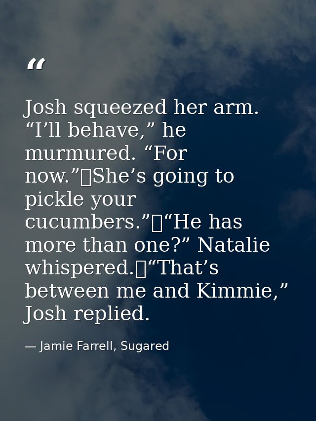 Josh squeezed her arm. “I’ll behave,” he murmured. “For now.”	She’s going to pickle your cucumbers.”	“He has more than o — Jamie Farrell, Sugared