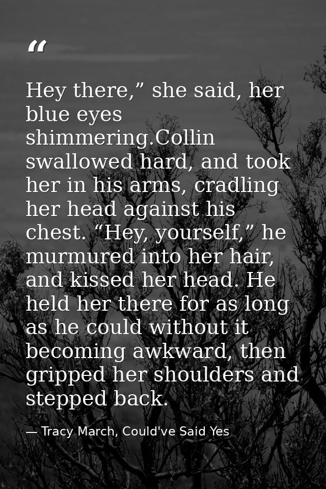 Hey there,” she said, her blue eyes shimmering.Collin swallowed hard, and took her in his arms, cradling her head agains — Tracy March, Could've Said Yes