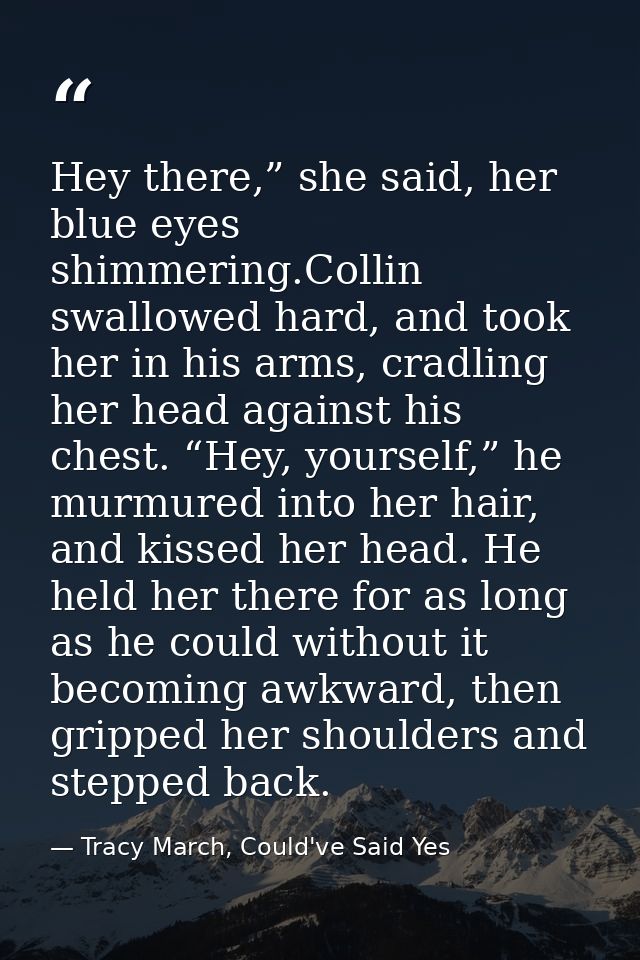Hey there,” she said, her blue eyes shimmering.Collin swallowed hard, and took her in his arms, cradling her head agains — Tracy March, Could've Said Yes