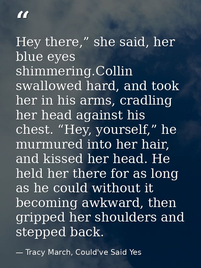 Hey there,” she said, her blue eyes shimmering.Collin swallowed hard, and took her in his arms, cradling her head agains — Tracy March, Could've Said Yes