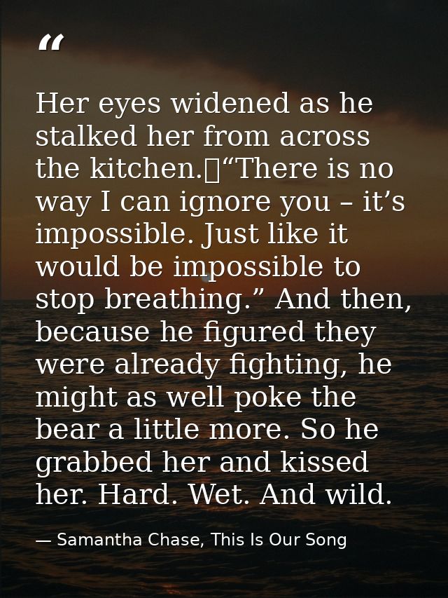 Her eyes widened as he stalked her from across the kitchen.	“There is no way I can ignore you – it’s impossible. Just li — Samantha Chase, This Is Our Song
