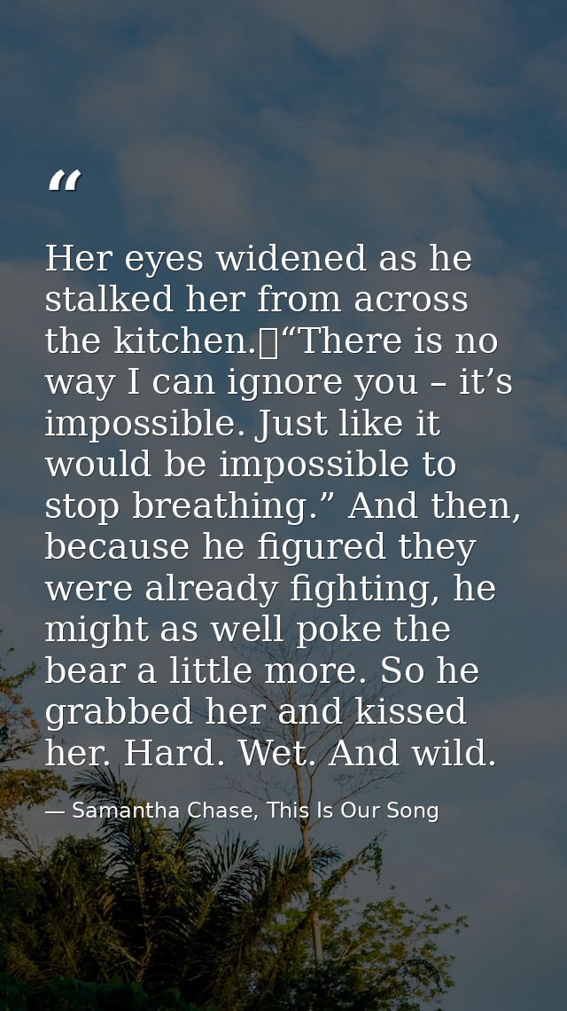 Her eyes widened as he stalked her from across the kitchen.	“There is no way I can ignore you – it’s impossible. Just li — Samantha Chase, This Is Our Song
