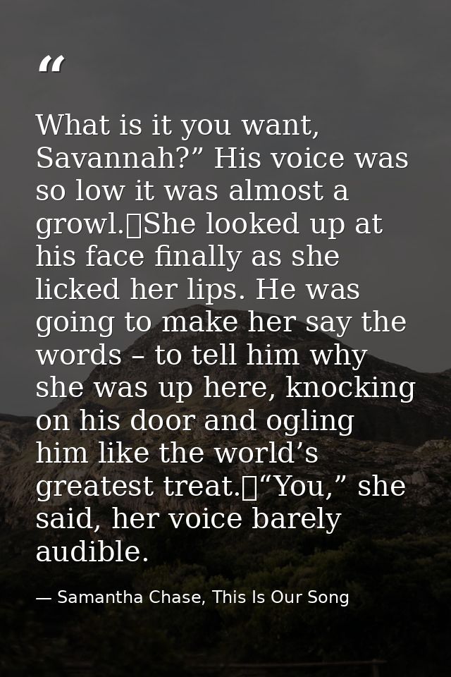 What is it you want, Savannah?” His voice was so low it was almost a growl.	She looked up at his face finally as she lic — Samantha Chase, This Is Our Song
