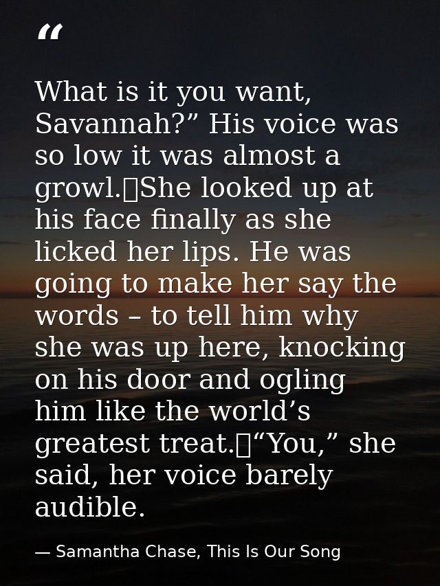 What is it you want, Savannah?” His voice was so low it was almost a growl.	She looked up at his face finally as she lic — Samantha Chase, This Is Our Song