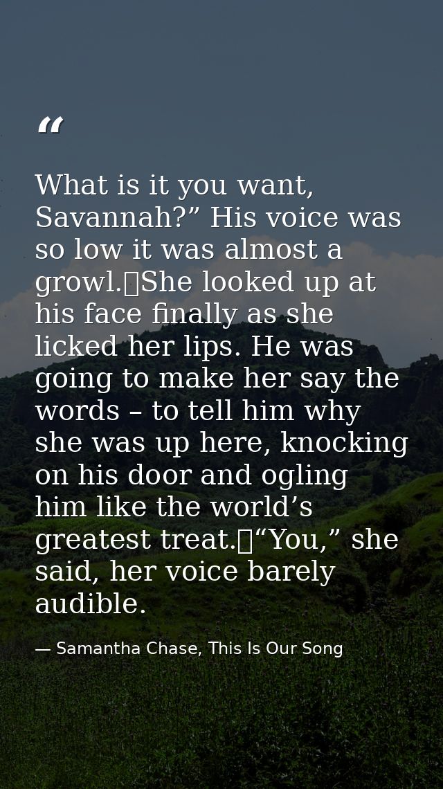 What is it you want, Savannah?” His voice was so low it was almost a growl.	She looked up at his face finally as she lic — Samantha Chase, This Is Our Song