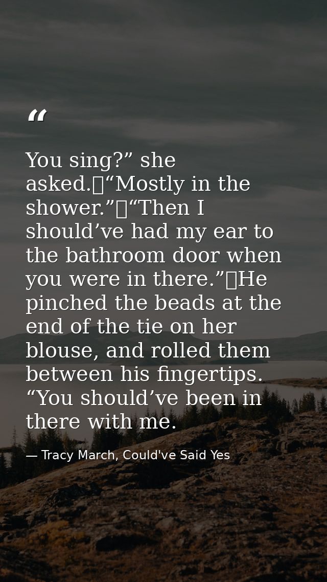 You sing?” she asked.	“Mostly in the shower.”	“Then I should’ve had my ear to the bathroom door when you were in there.” — Tracy March, Could've Said Yes