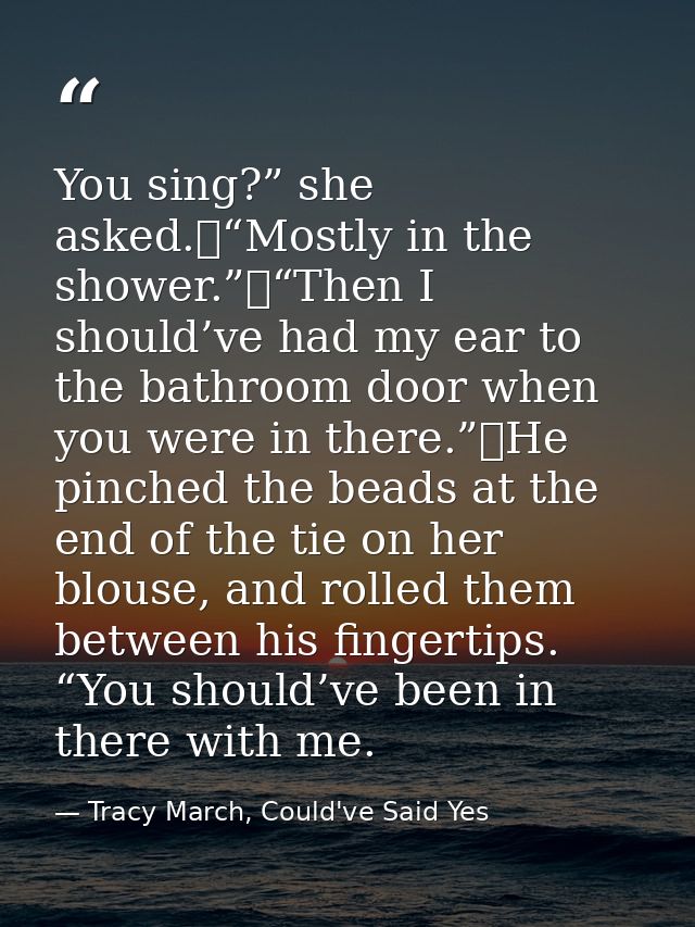 You sing?” she asked.	“Mostly in the shower.”	“Then I should’ve had my ear to the bathroom door when you were in there.” — Tracy March, Could've Said Yes
