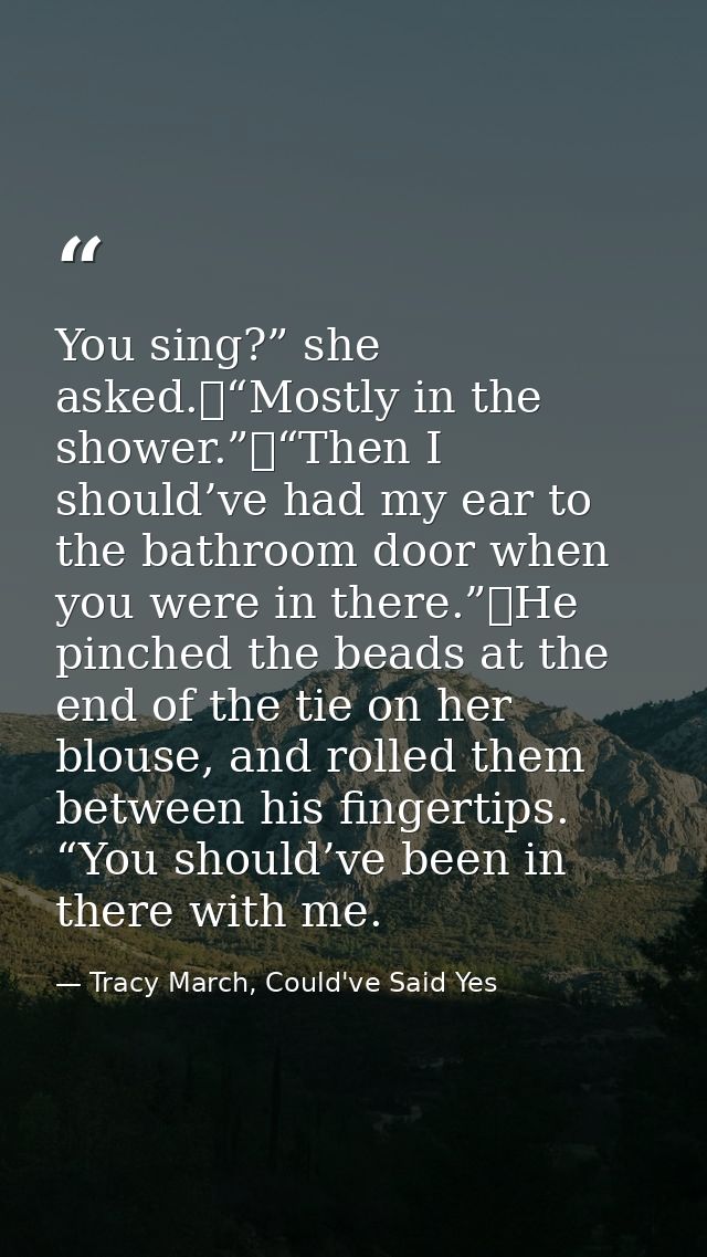 You sing?” she asked.	“Mostly in the shower.”	“Then I should’ve had my ear to the bathroom door when you were in there.” — Tracy March, Could've Said Yes