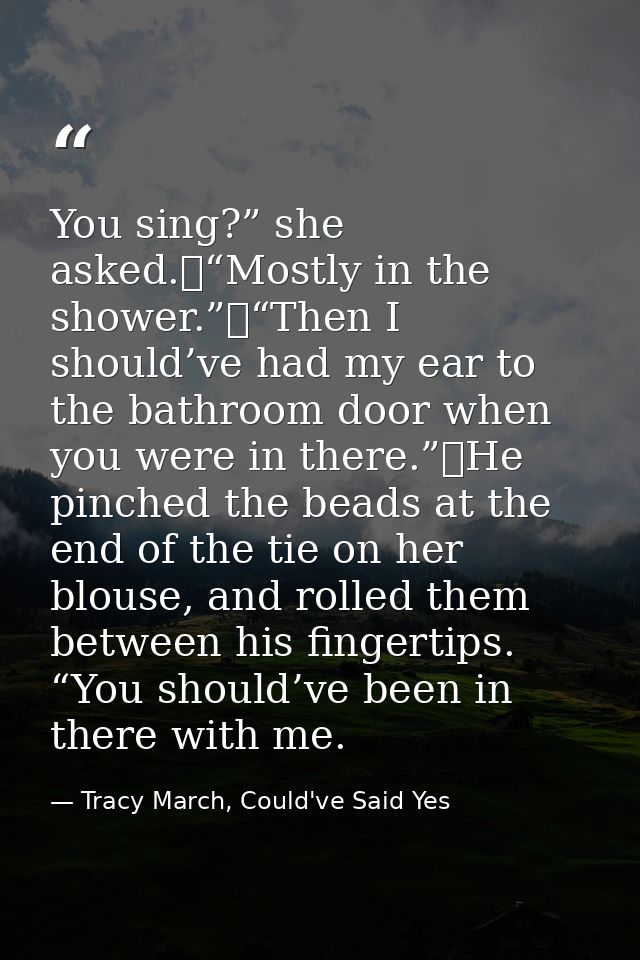 You sing?” she asked.	“Mostly in the shower.”	“Then I should’ve had my ear to the bathroom door when you were in there.” — Tracy March, Could've Said Yes