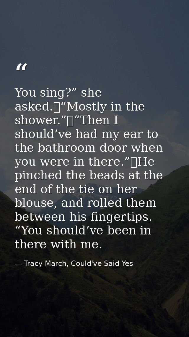 You sing?” she asked.	“Mostly in the shower.”	“Then I should’ve had my ear to the bathroom door when you were in there.” — Tracy March, Could've Said Yes