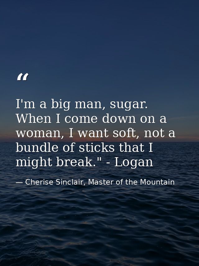 I'm a big man, sugar. When I come down on a woman, I want soft, not a bundle of sticks that I might break." - Logan — Cherise Sinclair, Master of the Mountain