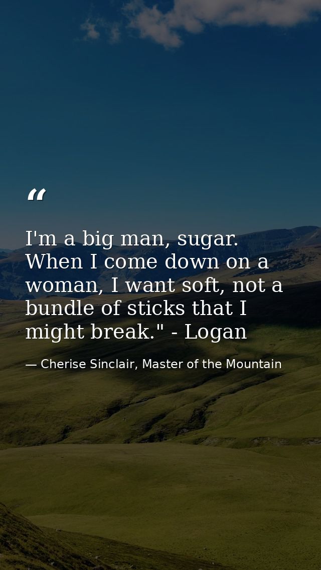 I'm a big man, sugar. When I come down on a woman, I want soft, not a bundle of sticks that I might break." - Logan — Cherise Sinclair, Master of the Mountain