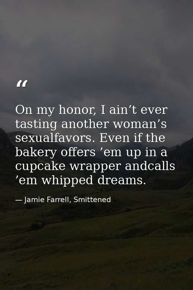 On my honor, I ain’t ever tasting another woman’s sexualfavors. Even if the bakery offers ’em up in a cupcake wrapper an — Jamie Farrell, Smittened