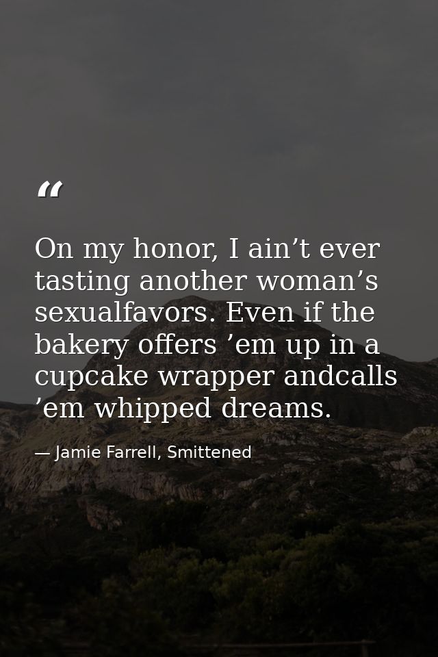 On my honor, I ain’t ever tasting another woman’s sexualfavors. Even if the bakery offers ’em up in a cupcake wrapper an — Jamie Farrell, Smittened