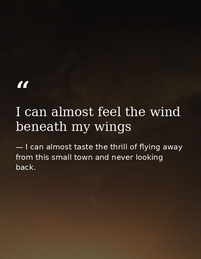 I can almost feel the wind beneath my wings — I can almost taste the thrill of flying away from this small town and never looking back.