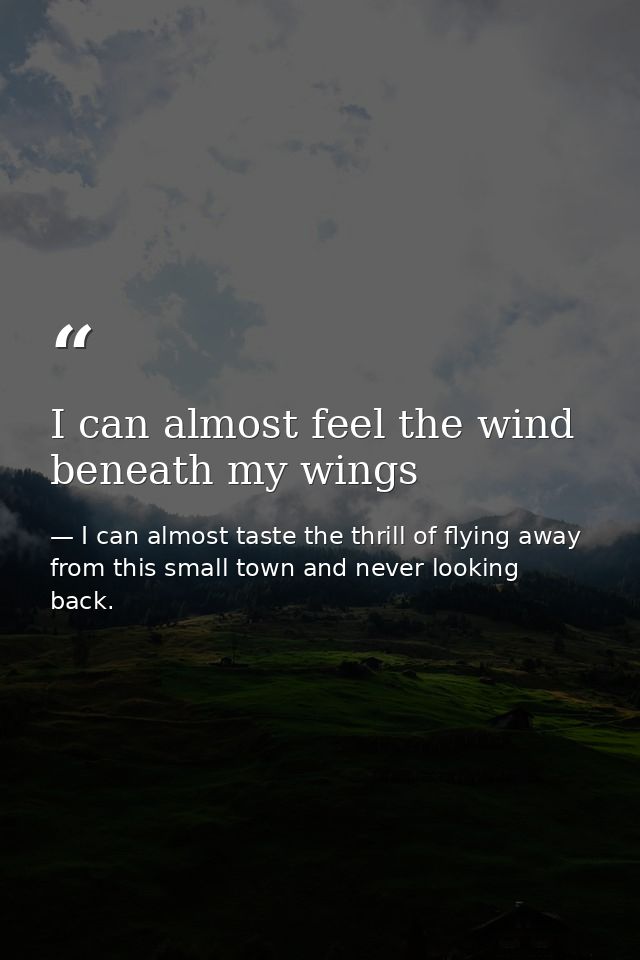 I can almost feel the wind beneath my wings — I can almost taste the thrill of flying away from this small town and never looking back.