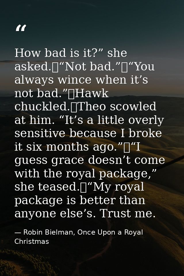How bad is it?” she asked.	“Not bad.”	“You always wince when it’s not bad.”	Hawk chuckled.	Theo scowled at him. “It’s a  — Robin Bielman, Once Upon a Royal Christmas