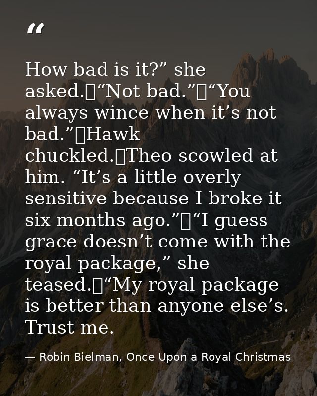 How bad is it?” she asked.	“Not bad.”	“You always wince when it’s not bad.”	Hawk chuckled.	Theo scowled at him. “It’s a  — Robin Bielman, Once Upon a Royal Christmas