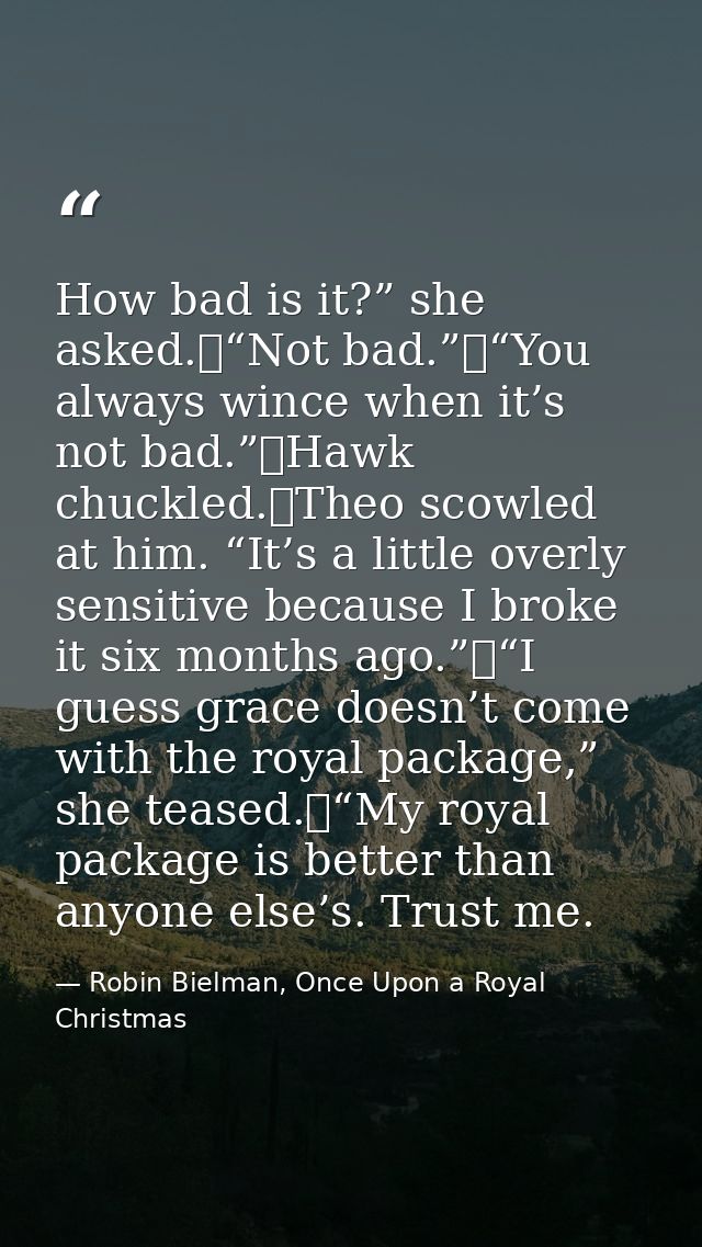 How bad is it?” she asked.	“Not bad.”	“You always wince when it’s not bad.”	Hawk chuckled.	Theo scowled at him. “It’s a  — Robin Bielman, Once Upon a Royal Christmas