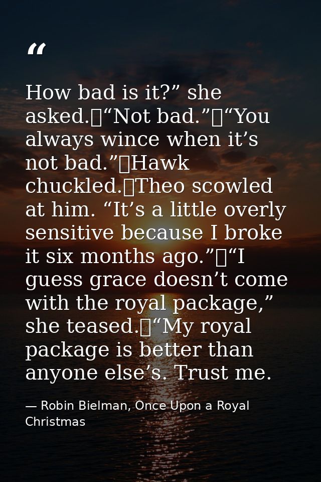 How bad is it?” she asked.	“Not bad.”	“You always wince when it’s not bad.”	Hawk chuckled.	Theo scowled at him. “It’s a  — Robin Bielman, Once Upon a Royal Christmas