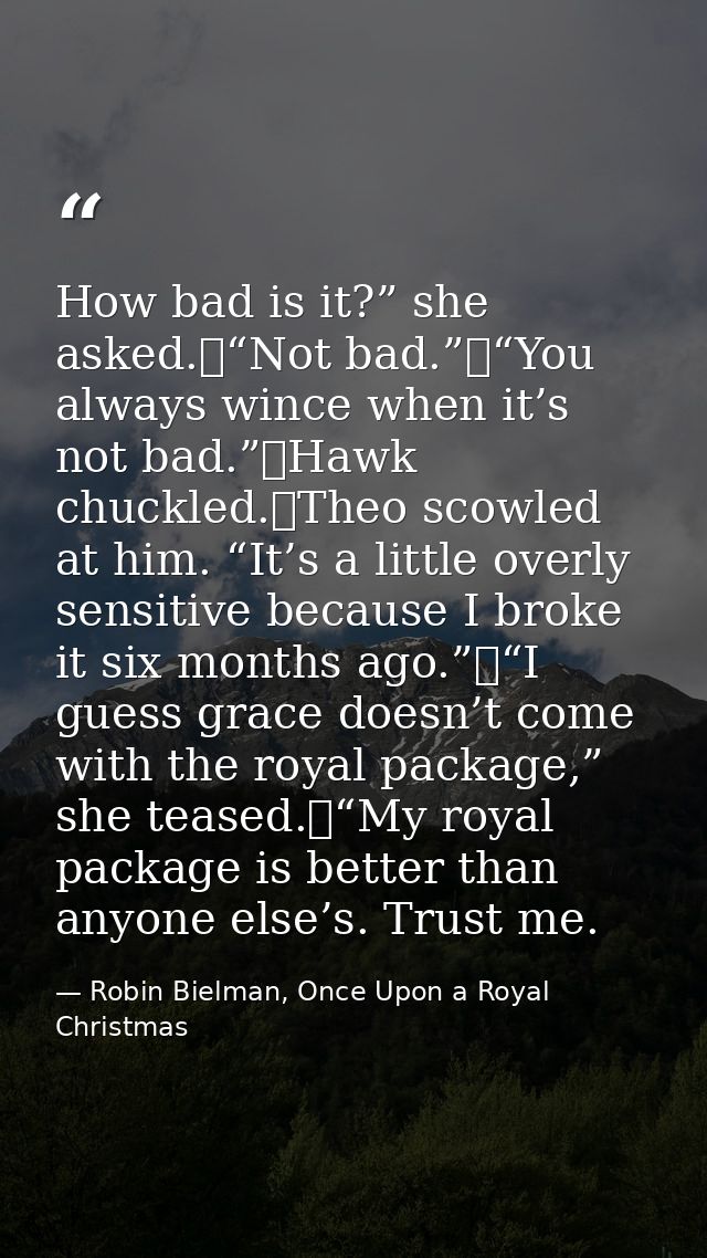 How bad is it?” she asked.	“Not bad.”	“You always wince when it’s not bad.”	Hawk chuckled.	Theo scowled at him. “It’s a  — Robin Bielman, Once Upon a Royal Christmas