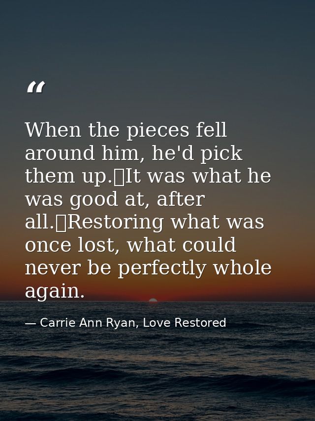 When the pieces fell around him, he'd pick them up.	It was what he was good at, after all.	Restoring what was once lost, — Carrie Ann Ryan, Love Restored