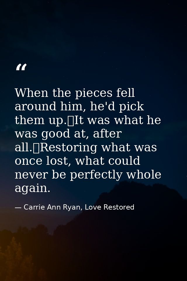 When the pieces fell around him, he'd pick them up.	It was what he was good at, after all.	Restoring what was once lost, — Carrie Ann Ryan, Love Restored
