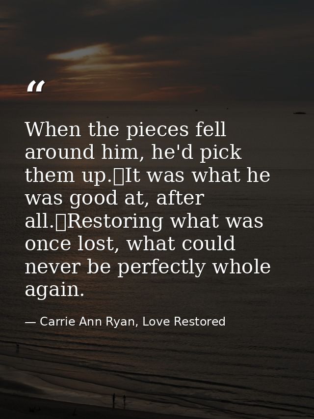 When the pieces fell around him, he'd pick them up.	It was what he was good at, after all.	Restoring what was once lost, — Carrie Ann Ryan, Love Restored
