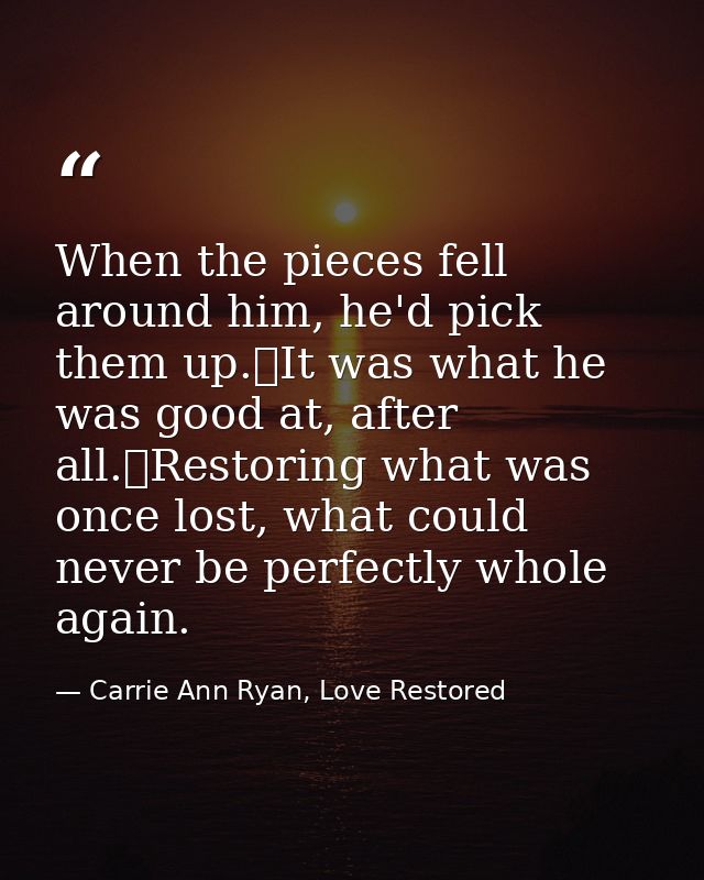 When the pieces fell around him, he'd pick them up.	It was what he was good at, after all.	Restoring what was once lost, — Carrie Ann Ryan, Love Restored
