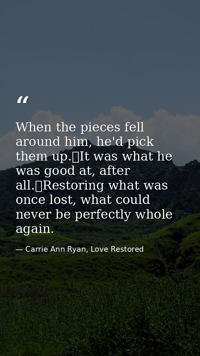 When the pieces fell around him, he'd pick them up.	It was what he was good at, after all.	Restoring what was once lost, — Carrie Ann Ryan, Love Restored