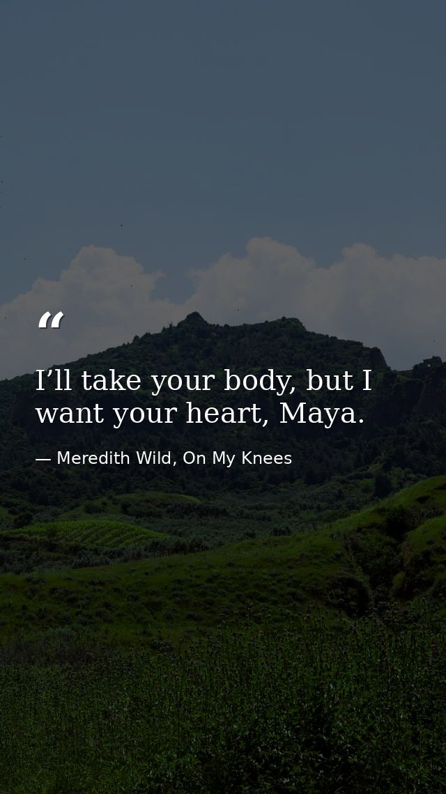 I’ll take your body, but I want your heart, Maya. — Meredith Wild, On My Knees