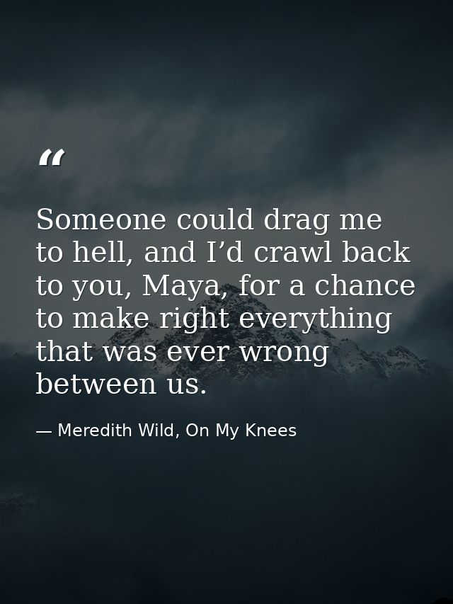 Someone could drag me to hell, and I’d crawl back to you, Maya, for a chance to make right everything that was ever wron — Meredith Wild, On My Knees