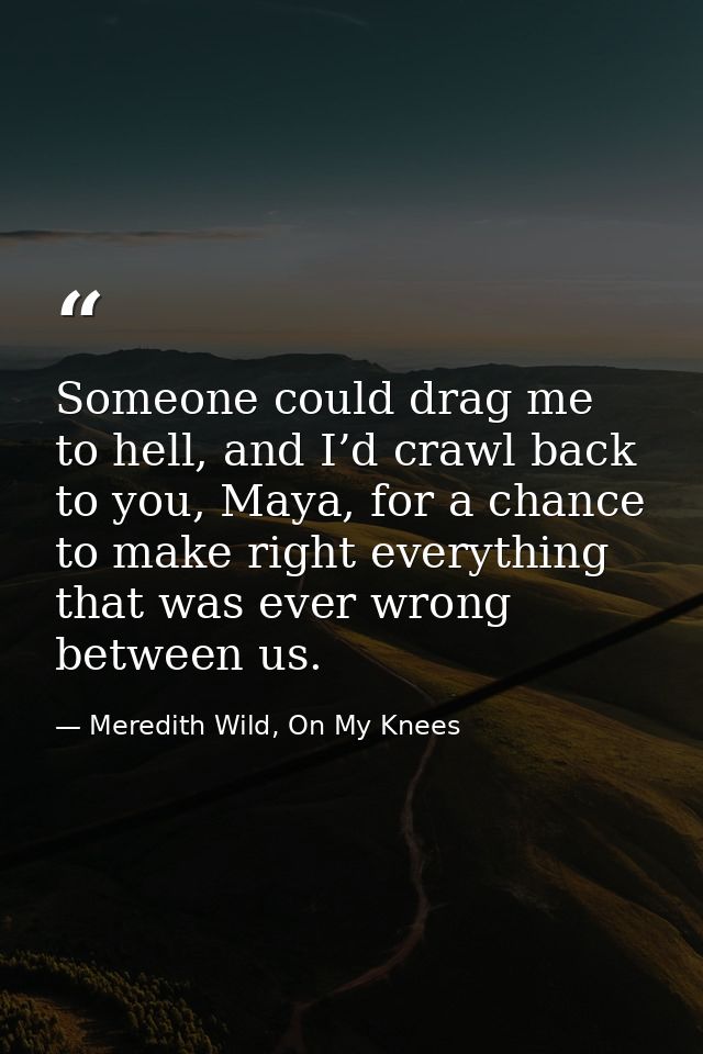Someone could drag me to hell, and I’d crawl back to you, Maya, for a chance to make right everything that was ever wron — Meredith Wild, On My Knees