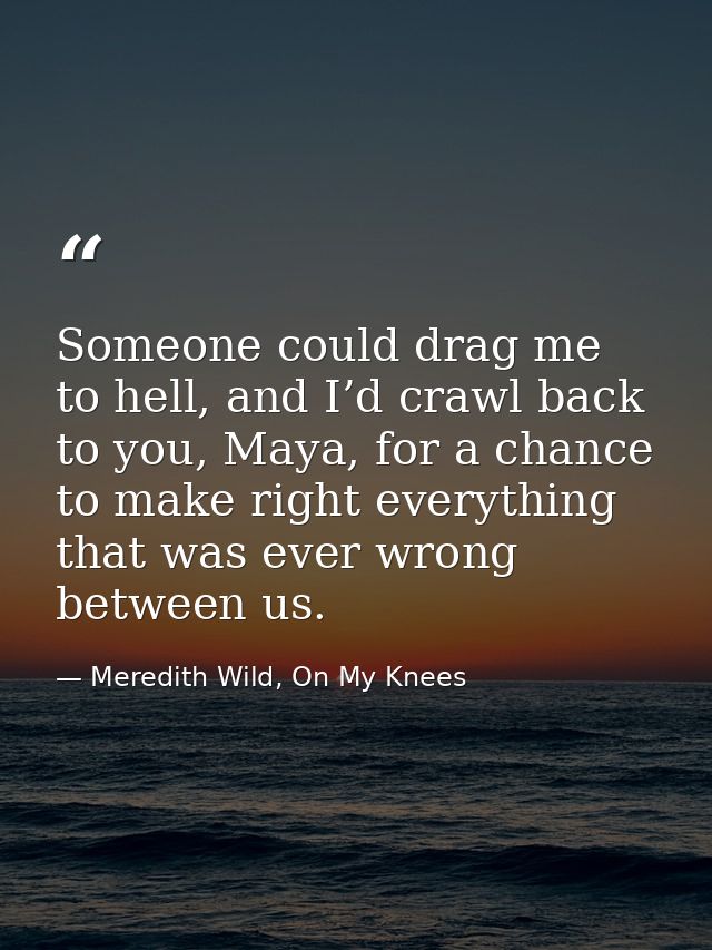 Someone could drag me to hell, and I’d crawl back to you, Maya, for a chance to make right everything that was ever wron — Meredith Wild, On My Knees