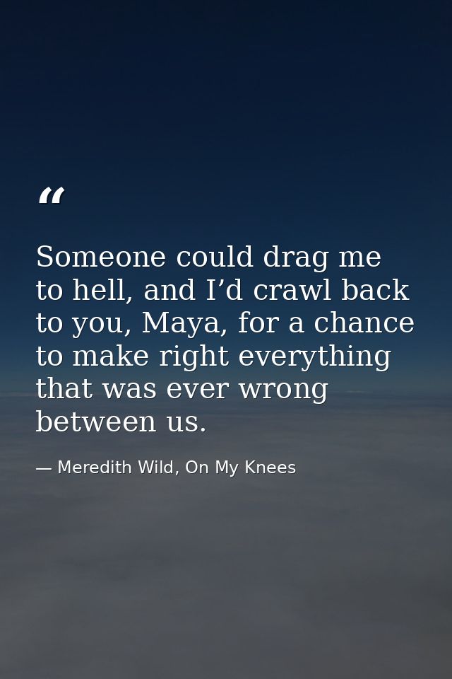 Someone could drag me to hell, and I’d crawl back to you, Maya, for a chance to make right everything that was ever wron — Meredith Wild, On My Knees