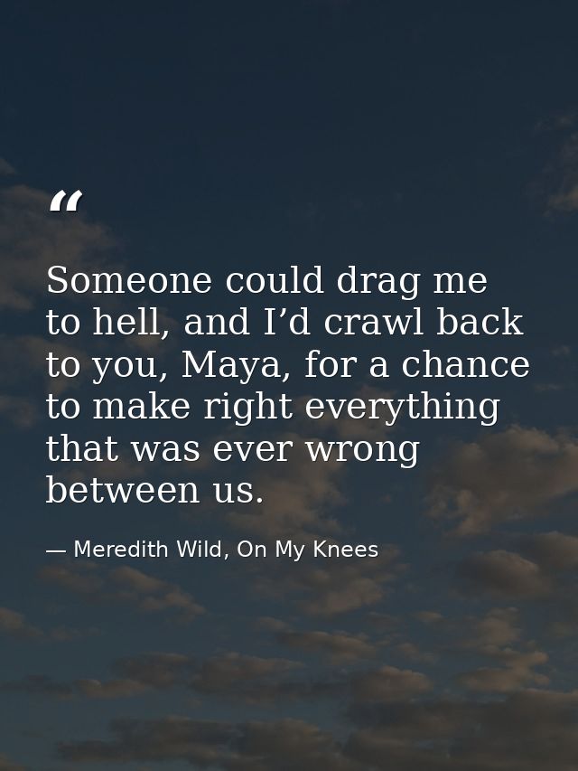 Someone could drag me to hell, and I’d crawl back to you, Maya, for a chance to make right everything that was ever wron — Meredith Wild, On My Knees