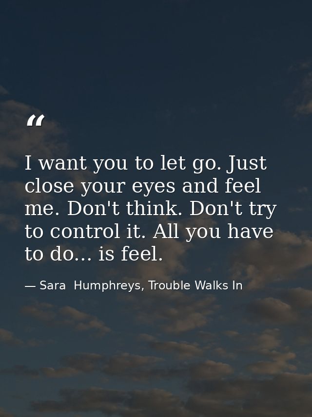 I want you to let go. Just close your eyes and feel me. Don't think. Don't try to control it. All you have to do... is f — Sara  Humphreys, Trouble Walks In