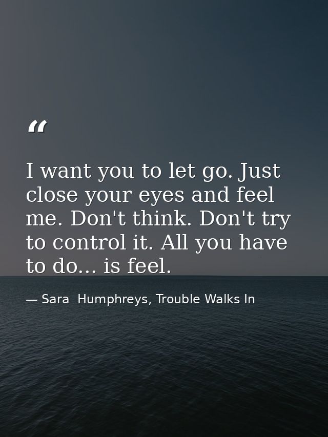 I want you to let go. Just close your eyes and feel me. Don't think. Don't try to control it. All you have to do... is f — Sara  Humphreys, Trouble Walks In